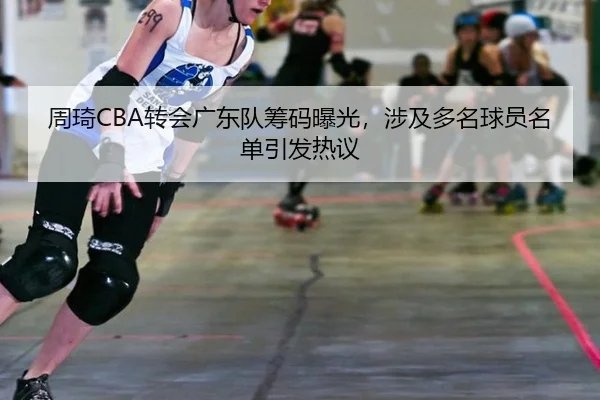 周琦CBA转会广东队筹码曝光，涉及多名球员名单引发热议