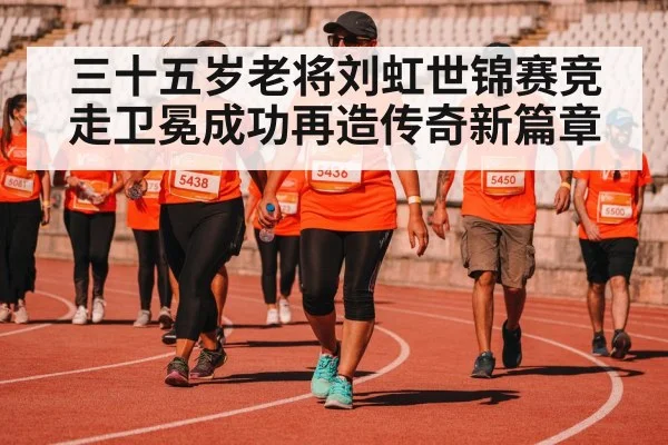 三十五岁老将刘虹世锦赛竞走卫冕成功再造传奇新篇章